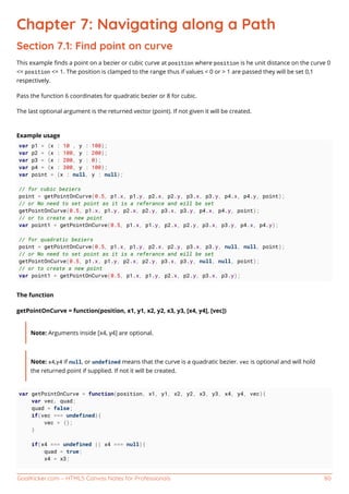 GoalKicker.com – HTML5 Canvas Notes for Professionals 80
Chapter 7: Navigating along a Path
Section 7.1: Find point on curve
This example ﬁnds a point on a bezier or cubic curve at position where position is he unit distance on the curve 0
<= position <= 1. The position is clamped to the range thus if values < 0 or > 1 are passed they will be set 0,1
respectively.
Pass the function 6 coordinates for quadratic bezier or 8 for cubic.
The last optional argument is the returned vector (point). If not given it will be created.
Example usage
var p1 = {x : 10 , y : 100};
var p2 = {x : 100, y : 200};
var p3 = {x : 200, y : 0};
var p4 = {x : 300, y : 100};
var point = {x : null, y : null};
// for cubic beziers
point = getPointOnCurve(0.5, p1.x, p1.y, p2.x, p2.y, p3.x, p3.y, p4.x, p4.y, point);
// or No need to set point as it is a referance and will be set
getPointOnCurve(0.5, p1.x, p1.y, p2.x, p2.y, p3.x, p3.y, p4.x, p4.y, point);
// or to create a new point
var point1 = getPointOnCurve(0.5, p1.x, p1.y, p2.x, p2.y, p3.x, p3.y, p4.x, p4.y);
// for quadratic beziers
point = getPointOnCurve(0.5, p1.x, p1.y, p2.x, p2.y, p3.x, p3.y, null, null, point);
// or No need to set point as it is a referance and will be set
getPointOnCurve(0.5, p1.x, p1.y, p2.x, p2.y, p3.x, p3.y, null, null, point);
// or to create a new point
var point1 = getPointOnCurve(0.5, p1.x, p1.y, p2.x, p2.y, p3.x, p3.y);
The function
getPointOnCurve = function(position, x1, y1, x2, y2, x3, y3, [x4, y4], [vec])
Note: Arguments inside [x4, y4] are optional.
Note: x4,y4 if null, or undefined means that the curve is a quadratic bezier. vec is optional and will hold
the returned point if supplied. If not it will be created.
var getPointOnCurve = function(position, x1, y1, x2, y2, x3, y3, x4, y4, vec){
var vec, quad;
quad = false;
if(vec === undefined){
vec = {};
}
if(x4 === undefined || x4 === null){
quad = true;
x4 = x3;
 