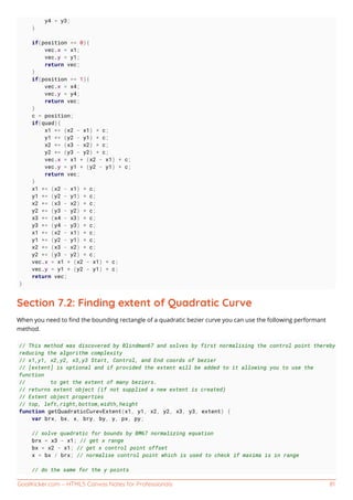 GoalKicker.com – HTML5 Canvas Notes for Professionals 81
y4 = y3;
}
if(position <= 0){
vec.x = x1;
vec.y = y1;
return vec;
}
if(position >= 1){
vec.x = x4;
vec.y = y4;
return vec;
}
c = position;
if(quad){
x1 += (x2 - x1) * c;
y1 += (y2 - y1) * c;
x2 += (x3 - x2) * c;
y2 += (y3 - y2) * c;
vec.x = x1 + (x2 - x1) * c;
vec.y = y1 + (y2 - y1) * c;
return vec;
}
x1 += (x2 - x1) * c;
y1 += (y2 - y1) * c;
x2 += (x3 - x2) * c;
y2 += (y3 - y2) * c;
x3 += (x4 - x3) * c;
y3 += (y4 - y3) * c;
x1 += (x2 - x1) * c;
y1 += (y2 - y1) * c;
x2 += (x3 - x2) * c;
y2 += (y3 - y2) * c;
vec.x = x1 + (x2 - x1) * c;
vec.y = y1 + (y2 - y1) * c;
return vec;
}
Section 7.2: Finding extent of Quadratic Curve
When you need to ﬁnd the bounding rectangle of a quadratic bezier curve you can use the following performant
method.
// This method was discovered by Blindman67 and solves by first normalising the control point thereby
reducing the algorithm complexity
// x1,y1, x2,y2, x3,y3 Start, Control, and End coords of bezier
// [extent] is optional and if provided the extent will be added to it allowing you to use the
function
// to get the extent of many beziers.
// returns extent object (if not supplied a new extent is created)
// Extent object properties
// top, left,right,bottom,width,height
function getQuadraticCurevExtent(x1, y1, x2, y2, x3, y3, extent) {
var brx, bx, x, bry, by, y, px, py;
// solve quadratic for bounds by BM67 normalizing equation
brx = x3 - x1; // get x range
bx = x2 - x1; // get x control point offset
x = bx / brx; // normalise control point which is used to check if maxima is in range
// do the same for the y points
 