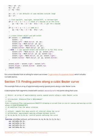 GoalKicker.com – HTML5 Canvas Notes for Professionals 82
bry = y3 - y1;
by = y2 - y1;
y = by / bry;
px = x1; // set defaults in case maximas outside range
py = y1;
// find top/left, top/right, bottom/left, or bottom/right
if (x < 0 || x > 1) { // check if x maxima is on the curve
px = bx * bx / (2 * bx - brx) + x1; // get the x maxima
}
if (y < 0 || y > 1) { // same as x
py = by * by / (2 * by - bry) + y1;
}
// create extent object and add extent
if (extent === undefined) {
extent = {};
extent.left = Math.min(x1, x3, px);
extent.top = Math.min(y1, y3, py);
extent.right = Math.max(x1, x3, px);
extent.bottom = Math.max(y1, y3, py);
} else { // use spplied extent and extend it to fit this curve
extent.left = Math.min(x1, x3, px, extent.left);
extent.top = Math.min(y1, y3, py, extent.top);
extent.right = Math.max(x1, x3, px, extent.right);
extent.bottom = Math.max(y1, y3, py, extent.bottom);
}
extent.width = extent.right - extent.left;
extent.height = extent.bottom - extent.top;
return extent;
}
For a more detailed look at solving for extent see answer To get extent of a quadratic bezier which includes
runnable demos.
Section 7.3: Finding points along a cubic Bezier curve
This example ﬁnds an array of approximately evenly spaced points along a cubic Bezier curve.
It decomposes Path segments created with context.bezierCurveTo into points along that curve.
// Return: an array of approximately evenly spaced points along a cubic Bezier curve
//
// Attribution: Stackoverflow's @Blindman67
// Cite:
http://stackoverflow.com/questions/36637211/drawing-a-curved-line-in-css-or-canvas-and-moving-circle-
along-it/36827074#36827074
// As modified from the above citation
//
// ptCount: sample this many points at interval along the curve
// pxTolerance: approximate spacing allowed between points
// Ax,Ay,Bx,By,Cx,Cy,Dx,Dy: control points defining the curve
//
function plotCBez(ptCount,pxTolerance,Ax,Ay,Bx,By,Cx,Cy,Dx,Dy){
var deltaBAx=Bx-Ax;
var deltaCBx=Cx-Bx;
var deltaDCx=Dx-Cx;
var deltaBAy=By-Ay;
 
