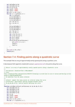 GoalKicker.com – HTML5 Canvas Notes for Professionals 83
var deltaCBy=Cy-By;
var deltaDCy=Dy-Cy;
var ax,ay,bx,by;
var lastX=-10000;
var lastY=-10000;
var pts=[{x:Ax,y:Ay}];
for(var i=1;i<ptCount;i++){
var t=i/ptCount;
ax=Ax+deltaBAx*t;
bx=Bx+deltaCBx*t;
cx=Cx+deltaDCx*t;
ax+=(bx-ax)*t;
bx+=(cx-bx)*t;
//
ay=Ay+deltaBAy*t;
by=By+deltaCBy*t;
cy=Cy+deltaDCy*t;
ay+=(by-ay)*t;
by+=(cy-by)*t;
var x=ax+(bx-ax)*t;
var y=ay+(by-ay)*t;
var dx=x-lastX;
var dy=y-lastY;
if(dx*dx+dy*dy>pxTolerance){
pts.push({x:x,y:y});
lastX=x;
lastY=y;
}
}
pts.push({x:Dx,y:Dy});
return(pts);
}
Section 7.4: Finding points along a quadratic curve
This example ﬁnds an array of approximately evenly spaced points along a quadratic curve.
It decomposes Path segments created with context.quadraticCurveTo into points along that curve.
// Return: an array of approximately evenly spaced points along a Quadratic curve
//
// Attribution: Stackoverflow's @Blindman67
// Cite:
http://stackoverflow.com/questions/36637211/drawing-a-curved-line-in-css-or-canvas-and-moving-circle-
along-it/36827074#36827074
// As modified from the above citation
//
// ptCount: sample this many points at interval along the curve
// pxTolerance: approximate spacing allowed between points
// Ax,Ay,Bx,By,Cx,Cy: control points defining the curve
//
function plotQBez(ptCount,pxTolerance,Ax,Ay,Bx,By,Cx,Cy){
var deltaBAx=Bx-Ax;
var deltaCBx=Cx-Bx;
var deltaBAy=By-Ay;
var deltaCBy=Cy-By;
var ax,ay;
var lastX=-10000;
var lastY=-10000;
var pts=[{x:Ax,y:Ay}];
for(var i=1;i<ptCount;i++){
 