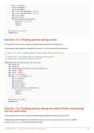 GoalKicker.com – HTML5 Canvas Notes for Professionals 84
var t=i/ptCount;
ax=Ax+deltaBAx*t;
ay=Ay+deltaBAy*t;
var x=ax+((Bx+deltaCBx*t)-ax)*t;
var y=ay+((By+deltaCBy*t)-ay)*t;
var dx=x-lastX;
var dy=y-lastY;
if(dx*dx+dy*dy>pxTolerance){
pts.push({x:x,y:y});
lastX=x;
lastY=y;
}
}
pts.push({x:Cx,y:Cy});
return(pts);
}
Section 7.5: Finding points along a line
This example ﬁnds an array of approximately evenly spaced points along a line.
It decomposes Path segments created with context.lineTo into points along that line.
// Return: an array of approximately evenly spaced points along a line
//
// pxTolerance: approximate spacing allowed between points
// Ax,Ay,Bx,By: end points defining the line
//
function plotLine(pxTolerance,Ax,Ay,Bx,By){
var dx=Bx-Ax;
var dy=By-Ay;
var ptCount=parseInt(Math.sqrt(dx*dx+dy*dy))*3;
var lastX=-10000;
var lastY=-10000;
var pts=[{x:Ax,y:Ay}];
for(var i=1;i<=ptCount;i++){
var t=i/ptCount;
var x=Ax+dx*t;
var y=Ay+dy*t;
var dx1=x-lastX;
var dy1=y-lastY;
if(dx1*dx1+dy1*dy1>pxTolerance){
pts.push({x:x,y:y});
lastX=x;
lastY=y;
}
}
pts.push({x:Bx,y:By});
return(pts);
}
Section 7.6: Finding points along an entire Path containing
curves and lines
This example ﬁnds an array of approximately evenly spaced points along an entire Path.
It decomposes all Path segments created with context.lineTo, context.quadraticCurveTo and/or
context.bezierCurveTo into points along that Path.
 