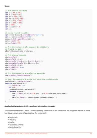 GoalKicker.com – HTML5 Canvas Notes for Professionals 85
Usage
// Path related variables
var A={x:50,y:100};
var B={x:125,y:25};
var BB={x:150,y:15};
var BB2={x:150,y:185};
var C={x:175,y:200};
var D={x:300,y:150};
var n=1000;
var tolerance=1.5;
var pts;
// canvas related variables
var canvas=document.createElement("canvas");
var ctx=canvas.getContext("2d");
document.body.appendChild(canvas);
canvas.width=378;
canvas.height=256;
// Tell the Context to plot waypoint in addition to
// drawing the path
plotPathCommands(ctx,n,tolerance);
// Path drawing commands
ctx.beginPath();
ctx.moveTo(A.x,A.y);
ctx.bezierCurveTo(B.x,B.y,C.x,C.y,D.x,D.y);
ctx.quadraticCurveTo(BB.x,BB.y,A.x,A.y);
ctx.lineTo(D.x,D.y);
ctx.strokeStyle='gray';
ctx.stroke();
// Tell the Context to stop plotting waypoints
ctx.stopPlottingPathCommands();
// Demo: Incrementally draw the path using the plotted points
ptsToRects(ctx.getPathPoints());
function ptsToRects(pts){
ctx.fillStyle='red';
var i=0;
requestAnimationFrame(animate);
function animate(){
ctx.fillRect(pts[i].x-0.50,pts[i].y-0.50,tolerance,tolerance);
i++;
if(i<pts.length){ requestAnimationFrame(animate); }
}
}
An plug-in that automatically calculates points along the path
This code modiﬁes these Canvas Context's drawing commands so the commands not only draw the line or curve,
but also create an array of points along the entire path:
beginPath,
moveTo,
lineTo,
quadraticCurveTo,
bezierCurveTo.
 