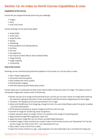 GoalKicker.com – HTML5 Canvas Notes for Professionals 5
Section 1.6: An index to Html5 Canvas Capabilities & Uses
Capabilities of the Canvas
Canvas lets you programmatically draw onto your webpage:
Images,
Texts,
Lines and Curves.
Canvas drawings can be extensively styled:
stroke width,
stroke color,
shape ﬁll color,
opacity,
shadowing,
linear gradients and radial gradients,
font face,
font size,
text alignment,
text may be stroked, ﬁlled or both stroked & ﬁlled,
image resizing,
image cropping,
compositing
Uses of the Canvas
Drawings can be combined and positioned anywhere on the canvas so it can be used to create:
Paint / Sketch applications,
Fast paced interactive games,
Data analyses like charts, graphs,
Photoshop-like imaging,
Flash-like advertising and Flashy web content.
Canvas allows you to manipulate the Red, Green, Blue & Alpha component colors of images. This allows canvas to
manipulate images with results similar to Photoshop.
Recolor any part of an image at the pixel level (if you use HSL you can even recolor an image while retaining
the important Lighting & Saturation so the result doesn't look like someone slapped paint on the image),
"Knockout" the background around a person/item in an image,
Detect and Floodﬁll part of an image (eg, change the color of a user-clicked ﬂower petal from green to yellow
-- just that clicked petal!),
Do Perspective warping (e.g. wrap an image around the curve of a cup),
Examine an image for content (eg. facial recognition),
Answer questions about an image: Is there a car parked in this image of my parking spot?,
Apply standard image ﬁlters (grayscale, sepia, etc)
Apply any exotic image ﬁlter you can dream up (Sobel Edge Detection),
Combine images. If dear Grandma Sue couldn't make it to the family reunion, just "photoshop" her into the
reunion image. Don't like Cousin Phil -- just "photoshop him out,
Play a video / Grab a frame from a video,
Export the canvas content as a .jpg | .png image (you can even optionally crop or annotate the image and
 