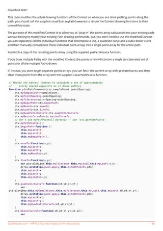 GoalKicker.com – HTML5 Canvas Notes for Professionals 86
Important Note!
This code modiﬁes the actual drawing functions of the Context so when you are done plotting points along the
path, you should call the supplied stopPlottingPathCommands to return the Context drawing functions to their
unmodiﬁed state.
The purpose of this modiﬁed Context is to allow you to "plug-in" the points-array calculation into your existing code
without having to modify your existing Path drawing commands. But, you don't need to use this modiﬁed Context --
you can separately call the individual functions that decompose a line, a quadratic curve and a cubic Bezier curve
and then manually concatenate those individual point-arrays into a single point-array for the entire path.
You fetch a copy of the resulting points-array using the supplied getPathPoints function.
If you draw multiple Paths with the modiﬁed Context, the points-array will contain a single concatenated set of
points for all the multiple Paths drawn.
If, instead, you want to get separate points-arrays, you can fetch the current array with getPathPoints and then
clear those points from the array with the supplied clearPathPoints function.
// Modify the Canvas' Context to calculate a set of approximately
// evenly spaced waypoints as it draws path(s).
function plotPathCommands(ctx,sampleCount,pointSpacing){
ctx.mySampleCount=sampleCount;
ctx.myPointSpacing=pointSpacing;
ctx.myTolerance=pointSpacing*pointSpacing;
ctx.myBeginPath=ctx.beginPath;
ctx.myMoveTo=ctx.moveTo;
ctx.myLineTo=ctx.lineTo;
ctx.myQuadraticCurveTo=ctx.quadraticCurveTo;
ctx.myBezierCurveTo=ctx.bezierCurveTo;
// don't use myPathPoints[] directly -- use "ctx.getPathPoints"
ctx.myPathPoints=[];
ctx.beginPath=function(){
this.myLastX=0;
this.myLastY=0;
this.myBeginPath();
}
ctx.moveTo=function(x,y){
this.myLastX=x;
this.myLastY=y;
this.myMoveTo(x,y);
}
ctx.lineTo=function(x,y){
var pts=plotLine(this.myTolerance,this.myLastX,this.myLastY,x,y);
Array.prototype.push.apply(this.myPathPoints,pts);
this.myLastX=x;
this.myLastY=y;
this.myLineTo(x,y);
}
ctx.quadraticCurveTo=function(x0,y0,x1,y1){
var
pts=plotQBez(this.mySampleCount,this.myTolerance,this.myLastX,this.myLastY,x0,y0,x1,y1);
Array.prototype.push.apply(this.myPathPoints,pts);
this.myLastX=x1;
this.myLastY=y1;
this.myQuadraticCurveTo(x0,y0,x1,y1);
}
ctx.bezierCurveTo=function(x0,y0,x1,y1,x2,y2){
var
 