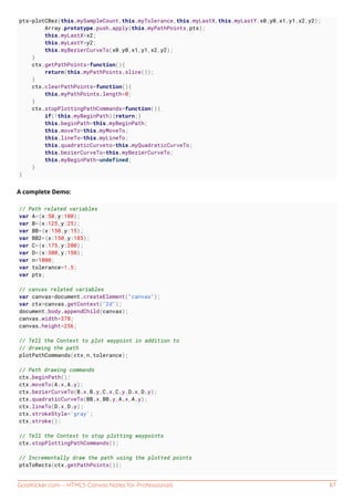 GoalKicker.com – HTML5 Canvas Notes for Professionals 87
pts=plotCBez(this.mySampleCount,this.myTolerance,this.myLastX,this.myLastY,x0,y0,x1,y1,x2,y2);
Array.prototype.push.apply(this.myPathPoints,pts);
this.myLastX=x2;
this.myLastY=y2;
this.myBezierCurveTo(x0,y0,x1,y1,x2,y2);
}
ctx.getPathPoints=function(){
return(this.myPathPoints.slice());
}
ctx.clearPathPoints=function(){
this.myPathPoints.length=0;
}
ctx.stopPlottingPathCommands=function(){
if(!this.myBeginPath){return;}
this.beginPath=this.myBeginPath;
this.moveTo=this.myMoveTo;
this.lineTo=this.myLineTo;
this.quadraticCurveto=this.myQuadraticCurveTo;
this.bezierCurveTo=this.myBezierCurveTo;
this.myBeginPath=undefined;
}
}
A complete Demo:
// Path related variables
var A={x:50,y:100};
var B={x:125,y:25};
var BB={x:150,y:15};
var BB2={x:150,y:185};
var C={x:175,y:200};
var D={x:300,y:150};
var n=1000;
var tolerance=1.5;
var pts;
// canvas related variables
var canvas=document.createElement("canvas");
var ctx=canvas.getContext("2d");
document.body.appendChild(canvas);
canvas.width=378;
canvas.height=256;
// Tell the Context to plot waypoint in addition to
// drawing the path
plotPathCommands(ctx,n,tolerance);
// Path drawing commands
ctx.beginPath();
ctx.moveTo(A.x,A.y);
ctx.bezierCurveTo(B.x,B.y,C.x,C.y,D.x,D.y);
ctx.quadraticCurveTo(BB.x,BB.y,A.x,A.y);
ctx.lineTo(D.x,D.y);
ctx.strokeStyle='gray';
ctx.stroke();
// Tell the Context to stop plotting waypoints
ctx.stopPlottingPathCommands();
// Incrementally draw the path using the plotted points
ptsToRects(ctx.getPathPoints());
 