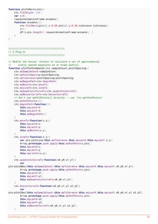 GoalKicker.com – HTML5 Canvas Notes for Professionals 88
function ptsToRects(pts){
ctx.fillStyle='red';
var i=0;
requestAnimationFrame(animate);
function animate(){
ctx.fillRect(pts[i].x-0.50,pts[i].y-0.50,tolerance,tolerance);
i++;
if(i<pts.length){ requestAnimationFrame(animate); }
}
}
////////////////////////////////////////
// A Plug-in
////////////////////////////////////////
// Modify the Canvas' Context to calculate a set of approximately
// evenly spaced waypoints as it draws path(s).
function plotPathCommands(ctx,sampleCount,pointSpacing){
ctx.mySampleCount=sampleCount;
ctx.myPointSpacing=pointSpacing;
ctx.myTolerance=pointSpacing*pointSpacing;
ctx.myBeginPath=ctx.beginPath;
ctx.myMoveTo=ctx.moveTo;
ctx.myLineTo=ctx.lineTo;
ctx.myQuadraticCurveTo=ctx.quadraticCurveTo;
ctx.myBezierCurveTo=ctx.bezierCurveTo;
// don't use myPathPoints[] directly -- use "ctx.getPathPoints"
ctx.myPathPoints=[];
ctx.beginPath=function(){
this.myLastX=0;
this.myLastY=0;
this.myBeginPath();
}
ctx.moveTo=function(x,y){
this.myLastX=x;
this.myLastY=y;
this.myMoveTo(x,y);
}
ctx.lineTo=function(x,y){
var pts=plotLine(this.myTolerance,this.myLastX,this.myLastY,x,y);
Array.prototype.push.apply(this.myPathPoints,pts);
this.myLastX=x;
this.myLastY=y;
this.myLineTo(x,y);
}
ctx.quadraticCurveTo=function(x0,y0,x1,y1){
var
pts=plotQBez(this.mySampleCount,this.myTolerance,this.myLastX,this.myLastY,x0,y0,x1,y1);
Array.prototype.push.apply(this.myPathPoints,pts);
this.myLastX=x1;
this.myLastY=y1;
this.myQuadraticCurveTo(x0,y0,x1,y1);
}
ctx.bezierCurveTo=function(x0,y0,x1,y1,x2,y2){
var
pts=plotCBez(this.mySampleCount,this.myTolerance,this.myLastX,this.myLastY,x0,y0,x1,y1,x2,y2);
Array.prototype.push.apply(this.myPathPoints,pts);
this.myLastX=x2;
this.myLastY=y2;
this.myBezierCurveTo(x0,y0,x1,y1,x2,y2);
}
 