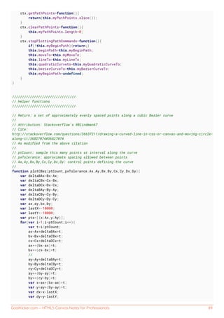 GoalKicker.com – HTML5 Canvas Notes for Professionals 89
ctx.getPathPoints=function(){
return(this.myPathPoints.slice());
}
ctx.clearPathPoints=function(){
this.myPathPoints.length=0;
}
ctx.stopPlottingPathCommands=function(){
if(!this.myBeginPath){return;}
this.beginPath=this.myBeginPath;
this.moveTo=this.myMoveTo;
this.lineTo=this.myLineTo;
this.quadraticCurveto=this.myQuadraticCurveTo;
this.bezierCurveTo=this.myBezierCurveTo;
this.myBeginPath=undefined;
}
}
////////////////////////////////
// Helper functions
////////////////////////////////
// Return: a set of approximately evenly spaced points along a cubic Bezier curve
//
// Attribution: Stackoverflow's @Blindman67
// Cite:
http://stackoverflow.com/questions/36637211/drawing-a-curved-line-in-css-or-canvas-and-moving-circle-
along-it/36827074#36827074
// As modified from the above citation
//
// ptCount: sample this many points at interval along the curve
// pxTolerance: approximate spacing allowed between points
// Ax,Ay,Bx,By,Cx,Cy,Dx,Dy: control points defining the curve
//
function plotCBez(ptCount,pxTolerance,Ax,Ay,Bx,By,Cx,Cy,Dx,Dy){
var deltaBAx=Bx-Ax;
var deltaCBx=Cx-Bx;
var deltaDCx=Dx-Cx;
var deltaBAy=By-Ay;
var deltaCBy=Cy-By;
var deltaDCy=Dy-Cy;
var ax,ay,bx,by;
var lastX=-10000;
var lastY=-10000;
var pts=[{x:Ax,y:Ay}];
for(var i=1;i<ptCount;i++){
var t=i/ptCount;
ax=Ax+deltaBAx*t;
bx=Bx+deltaCBx*t;
cx=Cx+deltaDCx*t;
ax+=(bx-ax)*t;
bx+=(cx-bx)*t;
//
ay=Ay+deltaBAy*t;
by=By+deltaCBy*t;
cy=Cy+deltaDCy*t;
ay+=(by-ay)*t;
by+=(cy-by)*t;
var x=ax+(bx-ax)*t;
var y=ay+(by-ay)*t;
var dx=x-lastX;
var dy=y-lastY;
 