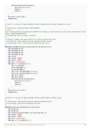 GoalKicker.com – HTML5 Canvas Notes for Professionals 90
if(dx*dx+dy*dy>pxTolerance){
pts.push({x:x,y:y});
lastX=x;
lastY=y;
}
}
pts.push({x:Dx,y:Dy});
return(pts);
}
// Return: an array of approximately evenly spaced points along a Quadratic curve
//
// Attribution: Stackoverflow's @Blindman67
// Cite:
http://stackoverflow.com/questions/36637211/drawing-a-curved-line-in-css-or-canvas-and-moving-circle-
along-it/36827074#36827074
// As modified from the above citation
//
// ptCount: sample this many points at interval along the curve
// pxTolerance: approximate spacing allowed between points
// Ax,Ay,Bx,By,Cx,Cy: control points defining the curve
//
function plotQBez(ptCount,pxTolerance,Ax,Ay,Bx,By,Cx,Cy){
var deltaBAx=Bx-Ax;
var deltaCBx=Cx-Bx;
var deltaBAy=By-Ay;
var deltaCBy=Cy-By;
var ax,ay;
var lastX=-10000;
var lastY=-10000;
var pts=[{x:Ax,y:Ay}];
for(var i=1;i<ptCount;i++){
var t=i/ptCount;
ax=Ax+deltaBAx*t;
ay=Ay+deltaBAy*t;
var x=ax+((Bx+deltaCBx*t)-ax)*t;
var y=ay+((By+deltaCBy*t)-ay)*t;
var dx=x-lastX;
var dy=y-lastY;
if(dx*dx+dy*dy>pxTolerance){
pts.push({x:x,y:y});
lastX=x;
lastY=y;
}
}
pts.push({x:Cx,y:Cy});
return(pts);
}
// Return: an array of approximately evenly spaced points along a line
//
// pxTolerance: approximate spacing allowed between points
// Ax,Ay,Bx,By: end points defining the line
//
function plotLine(pxTolerance,Ax,Ay,Bx,By){
var dx=Bx-Ax;
var dy=By-Ay;
var ptCount=parseInt(Math.sqrt(dx*dx+dy*dy))*3;
var lastX=-10000;
var lastY=-10000;
var pts=[{x:Ax,y:Ay}];
for(var i=1;i<=ptCount;i++){
 