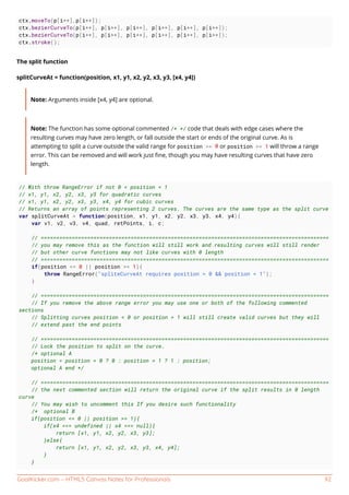 GoalKicker.com – HTML5 Canvas Notes for Professionals 92
ctx.moveTo(p[i++],p[i++]);
ctx.bezierCurveTo(p[i++], p[i++], p[i++], p[i++], p[i++], p[i++]);
ctx.bezierCurveTo(p[i++], p[i++], p[i++], p[i++], p[i++], p[i++]);
ctx.stroke();
The split function
splitCurveAt = function(position, x1, y1, x2, y2, x3, y3, [x4, y4])
Note: Arguments inside [x4, y4] are optional.
Note: The function has some optional commented /* */ code that deals with edge cases where the
resulting curves may have zero length, or fall outside the start or ends of the original curve. As is
attempting to split a curve outside the valid range for position >= 0 or position >= 1 will throw a range
error. This can be removed and will work just ﬁne, though you may have resulting curves that have zero
length.
// With throw RangeError if not 0 < position < 1
// x1, y1, x2, y2, x3, y3 for quadratic curves
// x1, y1, x2, y2, x3, y3, x4, y4 for cubic curves
// Returns an array of points representing 2 curves. The curves are the same type as the split curve
var splitCurveAt = function(position, x1, y1, x2, y2, x3, y3, x4, y4){
var v1, v2, v3, v4, quad, retPoints, i, c;
// =============================================================================================
// you may remove this as the function will still work and resulting curves will still render
// but other curve functions may not like curves with 0 length
// =============================================================================================
if(position <= 0 || position >= 1){
throw RangeError("spliteCurveAt requires position > 0 && position < 1");
}
// =============================================================================================
// If you remove the above range error you may use one or both of the following commented
sections
// Splitting curves position < 0 or position > 1 will still create valid curves but they will
// extend past the end points
// =============================================================================================
// Lock the position to split on the curve.
/* optional A
position = position < 0 ? 0 : position > 1 ? 1 : position;
optional A end */
// =============================================================================================
// the next commented section will return the original curve if the split results in 0 length
curve
// You may wish to uncomment this If you desire such functionality
/* optional B
if(position <= 0 || position >= 1){
if(x4 === undefined || x4 === null){
return [x1, y1, x2, y2, x3, y3];
}else{
return [x1, y1, x2, y2, x3, y3, x4, y4];
}
}
 