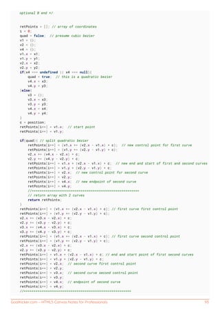 GoalKicker.com – HTML5 Canvas Notes for Professionals 93
optional B end */
retPoints = []; // array of coordinates
i = 0;
quad = false; // presume cubic bezier
v1 = {};
v2 = {};
v4 = {};
v1.x = x1;
v1.y = y1;
v2.x = x2;
v2.y = y2;
if(x4 === undefined || x4 === null){
quad = true; // this is a quadratic bezier
v4.x = x3;
v4.y = y3;
}else{
v3 = {};
v3.x = x3;
v3.y = y3;
v4.x = x4;
v4.y = y4;
}
c = position;
retPoints[i++] = v1.x; // start point
retPoints[i++] = v1.y;
if(quad){ // split quadratic bezier
retPoints[i++] = (v1.x += (v2.x - v1.x) * c); // new control point for first curve
retPoints[i++] = (v1.y += (v2.y - v1.y) * c);
v2.x += (v4.x - v2.x) * c;
v2.y += (v4.y - v2.y) * c;
retPoints[i++] = v1.x + (v2.x - v1.x) * c; // new end and start of first and second curves
retPoints[i++] = v1.y + (v2.y - v1.y) * c;
retPoints[i++] = v2.x; // new control point for second curve
retPoints[i++] = v2.y;
retPoints[i++] = v4.x; // new endpoint of second curve
retPoints[i++] = v4.y;
//=======================================================
// return array with 2 curves
return retPoints;
}
retPoints[i++] = (v1.x += (v2.x - v1.x) * c); // first curve first control point
retPoints[i++] = (v1.y += (v2.y - v1.y) * c);
v2.x += (v3.x - v2.x) * c;
v2.y += (v3.y - v2.y) * c;
v3.x += (v4.x - v3.x) * c;
v3.y += (v4.y - v3.y) * c;
retPoints[i++] = (v1.x += (v2.x - v1.x) * c); // first curve second control point
retPoints[i++] = (v1.y += (v2.y - v1.y) * c);
v2.x += (v3.x - v2.x) * c;
v2.y += (v3.y - v2.y) * c;
retPoints[i++] = v1.x + (v2.x - v1.x) * c; // end and start point of first second curves
retPoints[i++] = v1.y + (v2.y - v1.y) * c;
retPoints[i++] = v2.x; // second curve first control point
retPoints[i++] = v2.y;
retPoints[i++] = v3.x; // second curve second control point
retPoints[i++] = v3.y;
retPoints[i++] = v4.x; // endpoint of second curve
retPoints[i++] = v4.y;
//=======================================================
 