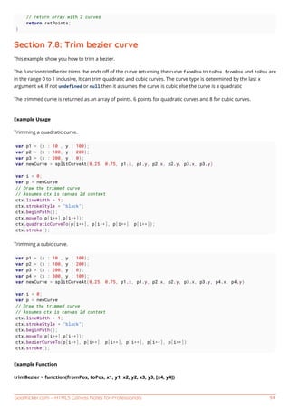 GoalKicker.com – HTML5 Canvas Notes for Professionals 94
// return array with 2 curves
return retPoints;
}
Section 7.8: Trim bezier curve
This example show you how to trim a bezier.
The function trimBezier trims the ends oﬀ of the curve returning the curve fromPos to toPos. fromPos and toPos are
in the range 0 to 1 inclusive, It can trim quadratic and cubic curves. The curve type is determined by the last x
argument x4. If not undefined or null then it assumes the curve is cubic else the curve is a quadratic
The trimmed curve is returned as an array of points. 6 points for quadratic curves and 8 for cubic curves.
Example Usage
Trimming a quadratic curve.
var p1 = {x : 10 , y : 100};
var p2 = {x : 100, y : 200};
var p3 = {x : 200, y : 0};
var newCurve = splitCurveAt(0.25, 0.75, p1.x, p1.y, p2.x, p2.y, p3.x, p3.y)
var i = 0;
var p = newCurve
// Draw the trimmed curve
// Assumes ctx is canvas 2d context
ctx.lineWidth = 1;
ctx.strokeStyle = "black";
ctx.beginPath();
ctx.moveTo(p[i++],p[i++]);
ctx.quadraticCurveTo(p[i++], p[i++], p[i++], p[i++]);
ctx.stroke();
Trimming a cubic curve.
var p1 = {x : 10 , y : 100};
var p2 = {x : 100, y : 200};
var p3 = {x : 200, y : 0};
var p4 = {x : 300, y : 100};
var newCurve = splitCurveAt(0.25, 0.75, p1.x, p1.y, p2.x, p2.y, p3.x, p3.y, p4.x, p4.y)
var i = 0;
var p = newCurve
// Draw the trimmed curve
// Assumes ctx is canvas 2d context
ctx.lineWidth = 1;
ctx.strokeStyle = "black";
ctx.beginPath();
ctx.moveTo(p[i++],p[i++]);
ctx.bezierCurveTo(p[i++], p[i++], p[i++], p[i++], p[i++], p[i++]);
ctx.stroke();
Example Function
trimBezier = function(fromPos, toPos, x1, y1, x2, y2, x3, y3, [x4, y4])
 