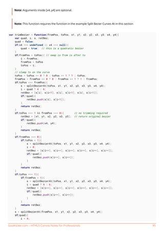GoalKicker.com – HTML5 Canvas Notes for Professionals 95
Note: Arguments inside [x4, y4] are optional.
Note: This function requires the function in the example Split Bezier Curves At in this section
var trimBezier = function(fromPos, toPos, x1, y1, x2, y2, x3, y3, x4, y4){
var quad, i, s, retBez;
quad = false;
if(x4 === undefined || x4 === null){
quad = true; // this is a quadratic bezier
}
if(fromPos > toPos){ // swap is from is after to
i = fromPos;
fromPos = toPos
toPos = i;
}
// clamp to on the curve
toPos = toPos <= 0 ? 0 : toPos >= 1 ? 1 : toPos;
fromPos = fromPos <= 0 ? 0 : fromPos >= 1 ? 1 : fromPos;
if(toPos === fromPos){
s = splitBezierAt(toPos, x1, y1, x2, y2, x3, y3, x4, y4);
i = quad ? 4 : 6;
retBez = [s[i], s[i+1], s[i], s[i+1], s[i], s[i+1]];
if(!quad){
retBez.push(s[i], s[i+1]);
}
return retBez;
}
if(toPos === 1 && fromPos === 0){ // no trimming required
retBez = [x1, y1, x2, y2, x3, y3]; // return original bezier
if(!quad){
retBez.push(x4, y4);
}
return retBez;
}
if(fromPos === 0){
if(toPos < 1){
s = splitBezierAt(toPos, x1, y1, x2, y2, x3, y3, x4, y4);
i = 0;
retBez = [s[i++], s[i++], s[i++], s[i++], s[i++], s[i++]];
if(!quad){
retBez.push(s[i++], s[i++]);
}
}
return retBez;
}
if(toPos === 1){
if(fromPos < 1){
s = splitBezierAt(toPos, x1, y1, x2, y2, x3, y3, x4, y4);
i = quad ? 4 : 6;
retBez = [s[i++], s[i++], s[i++], s[i++], s[i++], s[i++]];
if(!quad){
retBez.push(s[i++], s[i++]);
}
}
return retBez;
}
s = splitBezierAt(fromPos, x1, y1, x2, y2, x3, y3, x4, y4);
if(quad){
i = 4;
 