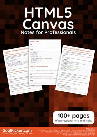 HTML5 Canvas
Notes for Professionals
HTML5
CanvasNotes for Professionals
GoalKicker.com
Free Programming Books
Disclaimer
This is an unocial free book created for educational purposes and is
not aliated with ocial HTML5 Canvas group(s) or company(s).
All trademarks and registered trademarks are
the property of their respective owners
100+ pages
of professional hints and tricks
 