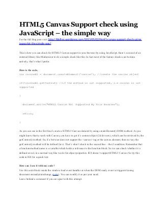 HTML5 Canvas Support check using
JavaScript – the simple way
For the full blog post visit: http://jbkflex.wordpress.com/2013/05/02/html5-canvas-support-check-using-
javascript-the-simple-way/
This is how you can check for HTML5 Canvas support in your browser by using JavaScript, there’s no need of an
external library like Modernizer to do a simple check like this. In fact most of the feature checks can be done
natively, that’s what I prefer.
Here is the code,
var canvasEl = document.createElement('canvas'); //create the canvas object
if(!canvasEl.getContext) //if the method is not supported, i.e canvas is not
supported
{
document.write("HTML5 Canvas Not Supported By Your Browser");
return;
}
As you can see in the first line I create a HTML5 Canvas element by using createElement() DOM method. As you
might know that to work with Canvas, you have to get it’s context object (2d for now), which can be retrieved by the
getContext() method. So, if a browser does not support the <canvas> tag or the canvas element, then no way the
getContext() method will be defined for it. That’s what I check in the second line – the if condition. Remember that
a function/method name is a variable which holds a reference to the function block. So we can check whether it is
defined or not, in a normal way like we do for object properties. IE8 doesn’t support HTML5 Canvas. So try this
code in IE8 for a quick test.
How can I use it with my code?
Use this code block inside the window load event handler or when the DOM ready event is triggered (using
document.onreadystatechange, more). You can modify it as per your need.
Leave behind a comment if you are upset with this attempt.
 