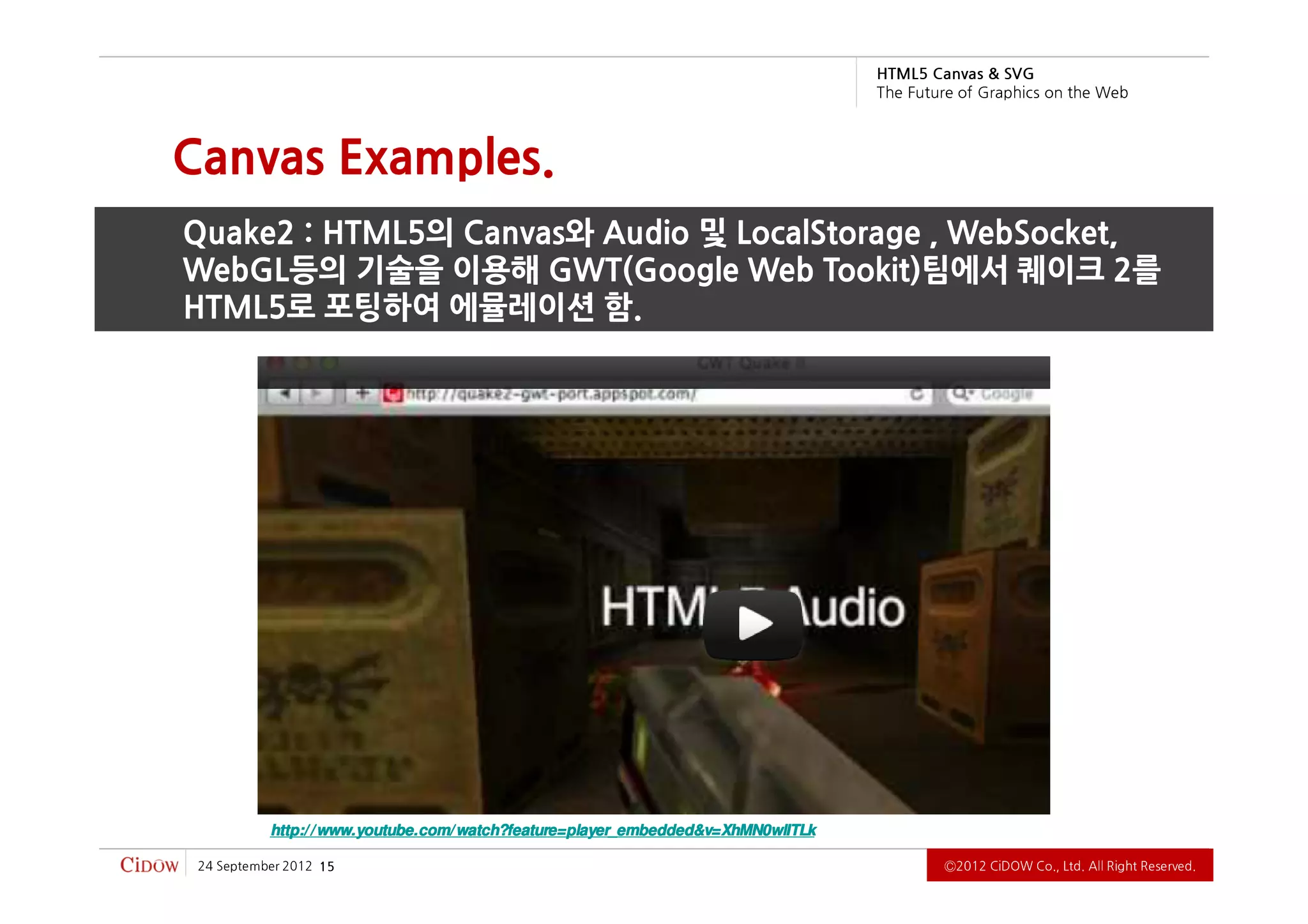 G VS & savna C 5L MT H
                                                                                   b e W e h t n o s ci h p a r G f o e r u t u F e h T



Canvas Examples.
Quake2 : HTML5의 Canvas와 Audio 및 LocalStorage , WebSocket,
WebGL등의 기술을 이용해 GWT(Google Web Tookit)팀에서 퀘이크 2를
HTML5로 포팅하여 에뮬레이션 함.




           http:/ / www.youtube.com/ watch?feature=player_embedded&v=XhMN0wlITLk

 2102 rebmetpeS 42   51                                                                         .devreseR thgiR llA .dtL ,.oC WODiC 2102Ⓒ
 