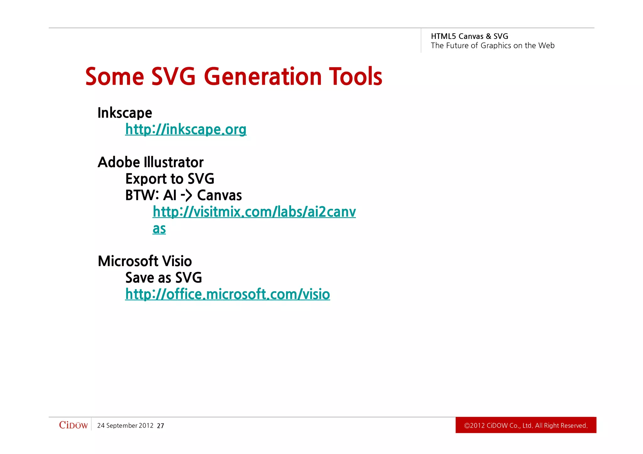 G VS & savna C 5L MT H
                                             b e W e h t n o s ci h p a r G f o e r u t u F e h T



Some SVG Generation Tools
 Inkscape
     http://inkscape.org

 Adobe Illustrator
    Export to SVG
    BTW: AI -> Canvas
          http://visitmix.com/labs/ai2canv
          as

 Microsoft Visio
     Save as SVG
     http://office.microsoft.com/visio




 2102 rebmetpeS 42   72                                   .devreseR thgiR llA .dtL ,.oC WODiC 2102Ⓒ
 