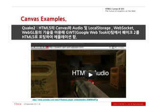 G VS & savna C 5L MT H
                                                                                   b e W e h t n o s ci h p a r G f o e r u t u F e h T



Canvas Examples.
Quake2 : HTML5의 Canvas와 Audio 및 LocalStorage , WebSocket,
WebGL등의 기술을 이용해 GWT(Google Web Tookit)팀에서 퀘이크 2를
HTML5로 포팅하여 에뮬레이션 함.




           http:/ / www.youtube.com/ watch?feature=player_embedded&v=XhMN0wlITLk

 2102 rebmetpeS 42   51                                                                         .devreseR thgiR llA .dtL ,.oC WODiC 2102Ⓒ
 