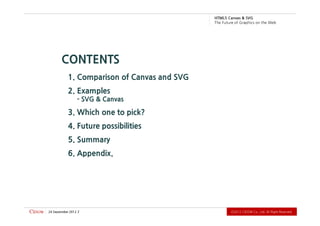 .devreseR thgiR llA .dtL ,.oC WODiC 2102Ⓒ                                                       2 2102 rebmetpeS 42
                                                                                     6. Appendix.
                                                                                      5. Summary
                                                                             4. Future possibilities
                                                                            3. Which one to pick?
                                                                                  - SVG & Canvas
                                                                                      2. Examples
                                                                 1. Comparison of Canvas and SVG
                                                                                   CONTENTS
          b e W e h t n o s ci h p a r G f o e r u t u F e h T
                             G VS & savna C 5L MT H
 
