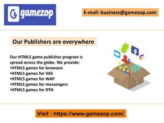 Visit : https://www.gamezop.com/
E-mail: business@gamezop.com
Our Publishers are everywhere
Our HTML5 game publisher program is
spread across the globe. We provide:
•HTML5 games for browsers
•HTML5 games for VAS
•HTML5 games for WAP
•HTML5 games for messengers
•HTML5 games for DTH
 
