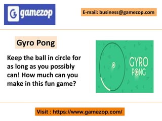 Visit : https://www.gamezop.com/
E-mail: business@gamezop.com
Gyro Pong
Keep the ball in circle for
as long as you possibly
can! How much can you
make in this fun game?
 