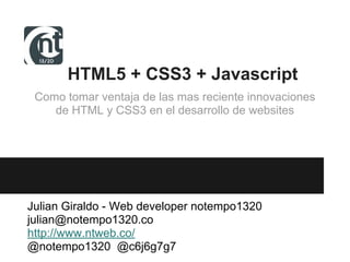 HTML5 + CSS3 + Javascript
Como tomar ventaja de las mas reciente innovaciones
de HTML y CSS3 en el desarrollo de websites
Julian Giraldo - Web developer notempo1320
julian@notempo1320.co
http://www.ntweb.co/
@notempo1320 @c6j6g7g7
 