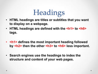 Headings
• HTML headings are titles or subtitles that you want
to display on a webpage.
• HTML headings are defined with the <h1> to <h6>
tags.
• <h1> defines the most important heading followed
by <h2> then the other <h3> to <h6> less important.
• Search engines use the headings to index the
structure and content of your web pages.
 