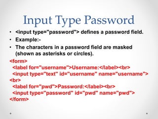 Input Type Password
• <input type="password"> defines a password field.
• Example:-
• The characters in a password field are masked
(shown as asterisks or circles).
<form>
<label for="username">Username:</label><br>
<input type="text" id="username" name="username">
<br>
<label for="pwd">Password:</label><br>
<input type="password" id="pwd" name="pwd">
</form>
 