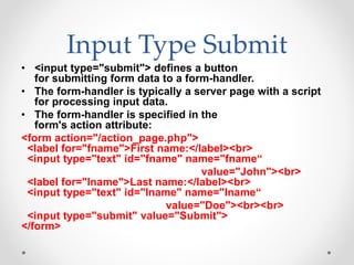 Input Type Submit
• <input type="submit"> defines a button
for submitting form data to a form-handler.
• The form-handler is typically a server page with a script
for processing input data.
• The form-handler is specified in the
form's action attribute:
<form action="/action_page.php">
<label for="fname">First name:</label><br>
<input type="text" id="fname" name="fname“
value="John"><br>
<label for="lname">Last name:</label><br>
<input type="text" id="lname" name="lname“
value="Doe"><br><br>
<input type="submit" value="Submit">
</form>
 