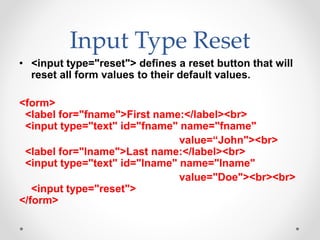 Input Type Reset
• <input type="reset"> defines a reset button that will
reset all form values to their default values.
<form>
<label for="fname">First name:</label><br>
<input type="text" id="fname" name="fname"
value=“John"><br>
<label for="lname">Last name:</label><br>
<input type="text" id="lname" name="lname"
value="Doe"><br><br>
<input type="reset">
</form>
 