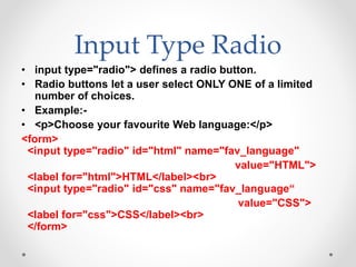 Input Type Radio
• input type="radio"> defines a radio button.
• Radio buttons let a user select ONLY ONE of a limited
number of choices.
• Example:-
• <p>Choose your favourite Web language:</p>
<form>
<input type="radio" id="html" name="fav_language"
value="HTML">
<label for="html">HTML</label><br>
<input type="radio" id="css" name="fav_language“
value="CSS">
<label for="css">CSS</label><br>
</form>
 