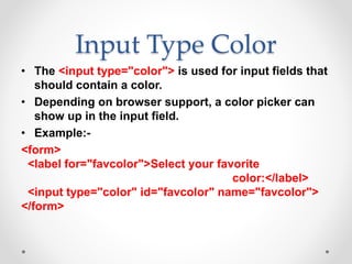 Input Type Color
• The <input type="color"> is used for input fields that
should contain a color.
• Depending on browser support, a color picker can
show up in the input field.
• Example:-
<form>
<label for="favcolor">Select your favorite
color:</label>
<input type="color" id="favcolor" name="favcolor">
</form>
 