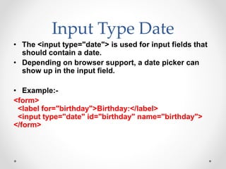 Input Type Date
• The <input type="date"> is used for input fields that
should contain a date.
• Depending on browser support, a date picker can
show up in the input field.
• Example:-
<form>
<label for="birthday">Birthday:</label>
<input type="date" id="birthday" name="birthday">
</form>
 