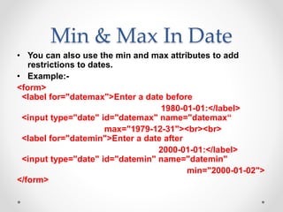 Min & Max In Date
• You can also use the min and max attributes to add
restrictions to dates.
• Example:-
<form>
<label for="datemax">Enter a date before
1980-01-01:</label>
<input type="date" id="datemax" name="datemax“
max="1979-12-31"><br><br>
<label for="datemin">Enter a date after
2000-01-01:</label>
<input type="date" id="datemin" name="datemin"
min="2000-01-02">
</form>
 