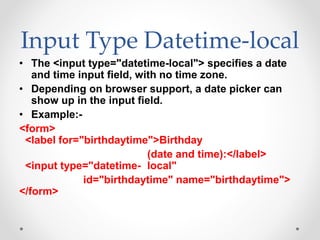 Input Type Datetime-local
• The <input type="datetime-local"> specifies a date
and time input field, with no time zone.
• Depending on browser support, a date picker can
show up in the input field.
• Example:-
<form>
<label for="birthdaytime">Birthday
(date and time):</label>
<input type="datetime- local"
id="birthdaytime" name="birthdaytime">
</form>
 