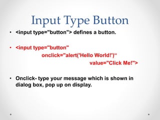 Input Type Button
• <input type="button"> defines a button.
• <input type="button"
onclick="alert('Hello World!')“
value="Click Me!">
• Onclick- type your message which is shown in
dialog box, pop up on display.
 