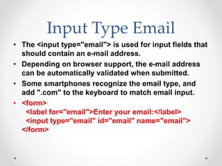 Input Type Email
• The <input type="email"> is used for input fields that
should contain an e-mail address.
• Depending on browser support, the e-mail address
can be automatically validated when submitted.
• Some smartphones recognize the email type, and
add ".com" to the keyboard to match email input.
• <form>
<label for="email">Enter your email:</label>
<input type="email" id="email" name="email">
</form>
 