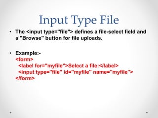 Input Type File
• The <input type="file"> defines a file-select field and
a "Browse" button for file uploads.
• Example:-
<form>
<label for="myfile">Select a file:</label>
<input type="file" id="myfile" name="myfile">
</form>
 
