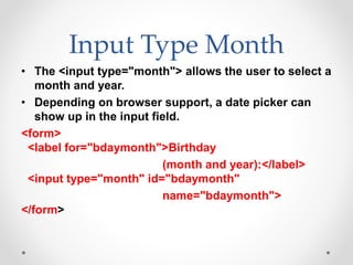 Input Type Month
• The <input type="month"> allows the user to select a
month and year.
• Depending on browser support, a date picker can
show up in the input field.
<form>
<label for="bdaymonth">Birthday
(month and year):</label>
<input type="month" id="bdaymonth"
name="bdaymonth">
</form>
 