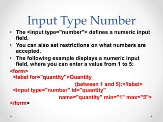Input Type Number
• The <input type="number"> defines a numeric input
field.
• You can also set restrictions on what numbers are
accepted.
• The following example displays a numeric input
field, where you can enter a value from 1 to 5:
<form>
<label for="quantity">Quantity
(between 1 and 5):</label>
<input type="number" id="quantity"
name="quantity" min="1" max="5">
</form>
 