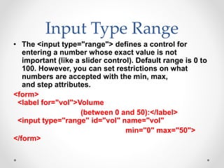 Input Type Range
• The <input type="range"> defines a control for
entering a number whose exact value is not
important (like a slider control). Default range is 0 to
100. However, you can set restrictions on what
numbers are accepted with the min, max,
and step attributes.
<form>
<label for="vol">Volume
(between 0 and 50):</label>
<input type="range" id="vol" name="vol"
min="0" max="50">
</form>
 