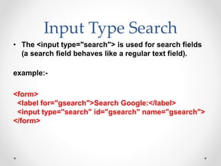 Input Type Search
• The <input type="search"> is used for search fields
(a search field behaves like a regular text field).
example:-
<form>
<label for="gsearch">Search Google:</label>
<input type="search" id="gsearch" name="gsearch">
</form>
 