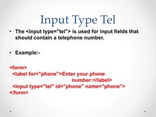 Input Type Tel
• The <input type="tel"> is used for input fields that
should contain a telephone number.
• Example:-
<form>
<label for="phone">Enter your phone
number:</label>
<input type="tel" id="phone" name="phone">
</form>
 