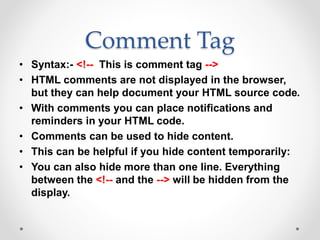 Comment Tag
• Syntax:- <!-- This is comment tag -->
• HTML comments are not displayed in the browser,
but they can help document your HTML source code.
• With comments you can place notifications and
reminders in your HTML code.
• Comments can be used to hide content.
• This can be helpful if you hide content temporarily:
• You can also hide more than one line. Everything
between the <!-- and the --> will be hidden from the
display.
 