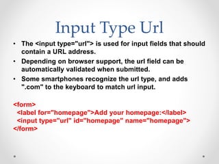 Input Type Url
• The <input type="url"> is used for input fields that should
contain a URL address.
• Depending on browser support, the url field can be
automatically validated when submitted.
• Some smartphones recognize the url type, and adds
".com" to the keyboard to match url input.
<form>
<label for="homepage">Add your homepage:</label>
<input type="url" id="homepage" name="homepage">
</form>
 