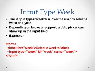 Input Type Week
• The <input type="week"> allows the user to select a
week and year.
• Depending on browser support, a date picker can
show up in the input field.
• Example:-
<form>
<label for="week">Select a week:</label>
<input type="week" id="week" name="week">
</form>
 