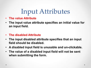 Input Attributes
• The value Attribute
• The input value attribute specifies an initial value for
an input field.
• The disabled Attribute
• The input disabled attribute specifies that an input
field should be disabled.
• A disabled input field is unusable and un-clickable.
• The value of a disabled input field will not be sent
when submitting the form.
 
