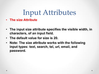 Input Attributes
• The size Attribute
• The input size attribute specifies the visible width, in
characters, of an input field.
• The default value for size is 20.
• Note: The size attribute works with the following
input types: text, search, tel, url, email, and
password.
 