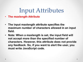 Input Attributes
• The maxlength Attribute
• The input maxlength attribute specifies the
maximum number of characters allowed in an input
field.
• Note: When a maxlength is set, the input field will
not accept more than the specified number of
characters. However, this attribute does not provide
any feedback. So, if you want to alert the user, you
must write JavaScript code.
 