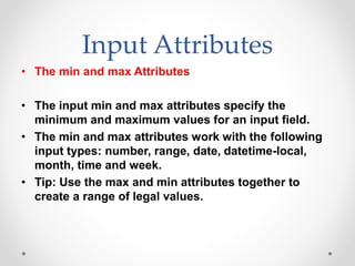 Input Attributes
• The min and max Attributes
• The input min and max attributes specify the
minimum and maximum values for an input field.
• The min and max attributes work with the following
input types: number, range, date, datetime-local,
month, time and week.
• Tip: Use the max and min attributes together to
create a range of legal values.
 