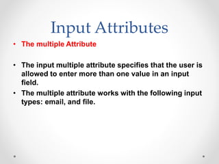 Input Attributes
• The multiple Attribute
• The input multiple attribute specifies that the user is
allowed to enter more than one value in an input
field.
• The multiple attribute works with the following input
types: email, and file.
 